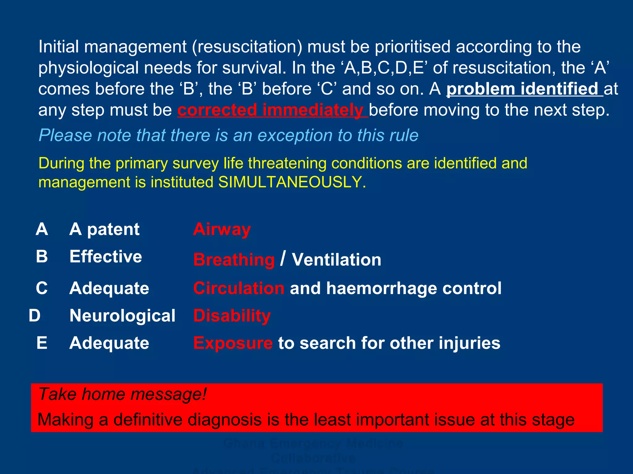Ghana Emergency Medicine
Collaborative
Initial management (resuscitation) must be prioritised according to the
physiological needs for survival. In the ‘A,B,C,D,E’ of resuscitation, the ‘A’
comes before the ‘B’, the ‘B’ before ‘C’ and so on. A problem identified at
any step must be corrected immediately before moving to the next step.
Please note that there is an exception to this rule
A A patent Airway
B Effective Breathing / Ventilation
C Adequate Circulation and haemorrhage control
D Neurological Disability
E Adequate Exposure to search for other injuries
Take home message!
Making a definitive diagnosis is the least important issue at this stage
During the primary survey life threatening conditions are identified and
management is instituted SIMULTANEOUSLY.
 