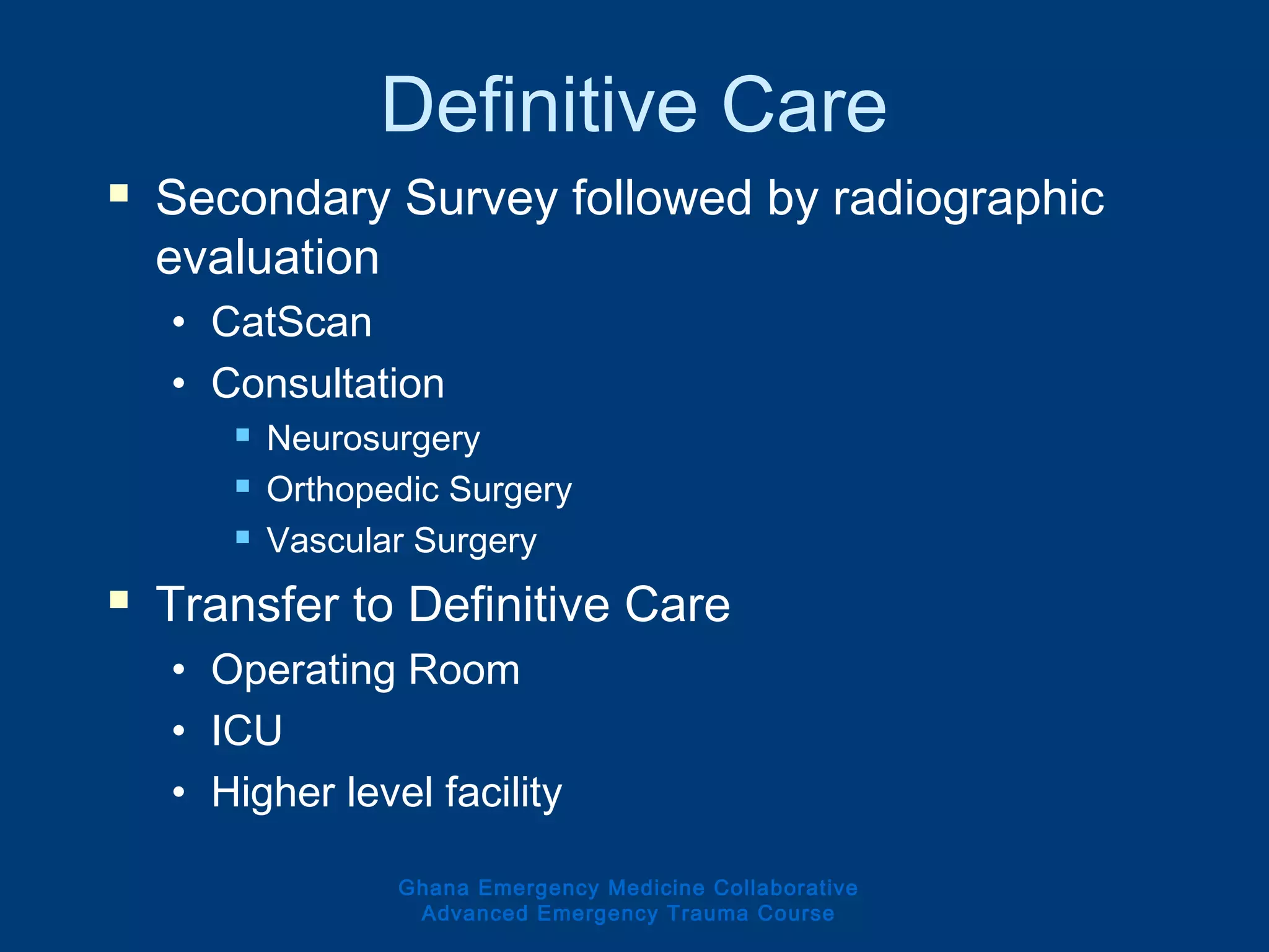 Definitive Care
 Secondary Survey followed by radiographic
evaluation
• CatScan
• Consultation
 Neurosurgery
 Orthopedic Surgery
 Vascular Surgery
 Transfer to Definitive Care
• Operating Room
• ICU
• Higher level facility
Ghana Emergency Medicine Collaborative
Advanced Emergency Trauma Course
 