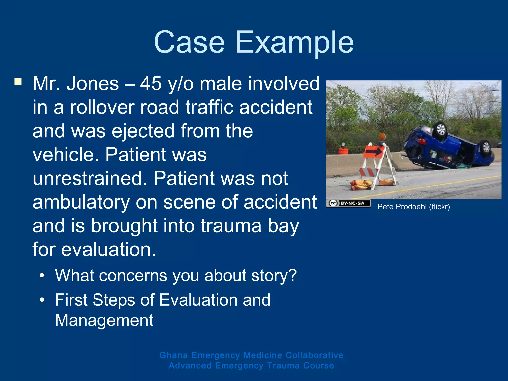 Case Example
 Mr. Jones – 45 y/o male involved
in a rollover road traffic accident
and was ejected from the
vehicle. Patient was
unrestrained. Patient was not
ambulatory on scene of accident
and is brought into trauma bay
for evaluation.
• What concerns you about story?
• First Steps of Evaluation and
Management
Ghana Emergency Medicine Collaborative
Advanced Emergency Trauma Course
Pete Prodoehl (flickr)
 