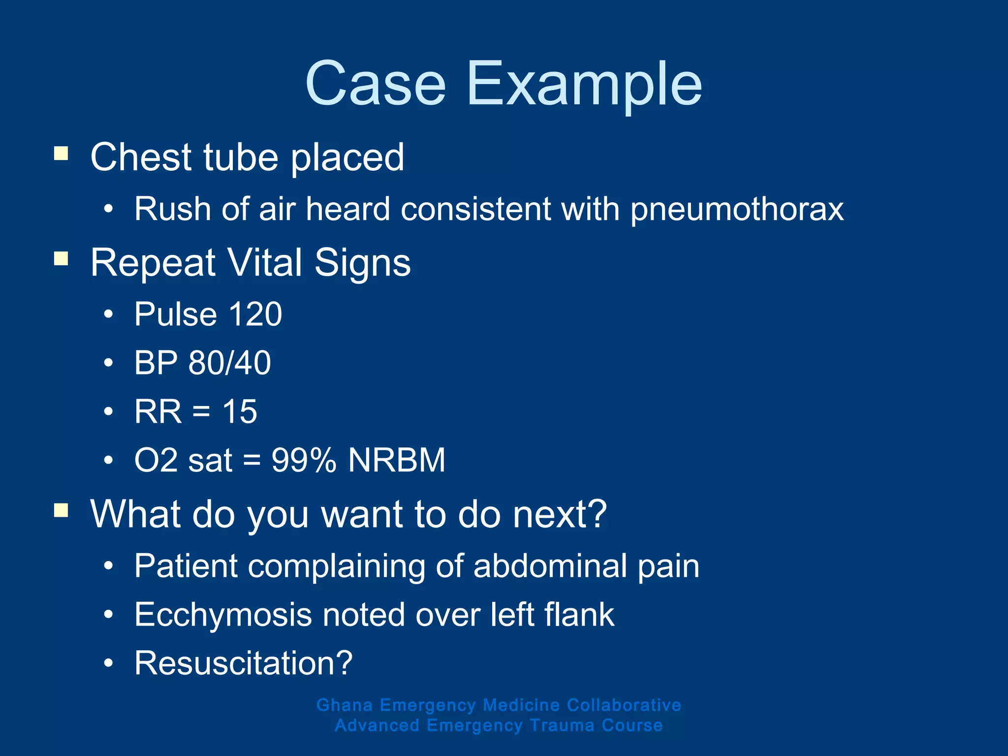 Case Example
 Chest tube placed
• Rush of air heard consistent with pneumothorax
 Repeat Vital Signs
• Pulse 120
• BP 80/40
• RR = 15
• O2 sat = 99% NRBM
 What do you want to do next?
• Patient complaining of abdominal pain
• Ecchymosis noted over left flank
• Resuscitation?
Ghana Emergency Medicine Collaborative
Advanced Emergency Trauma Course
 