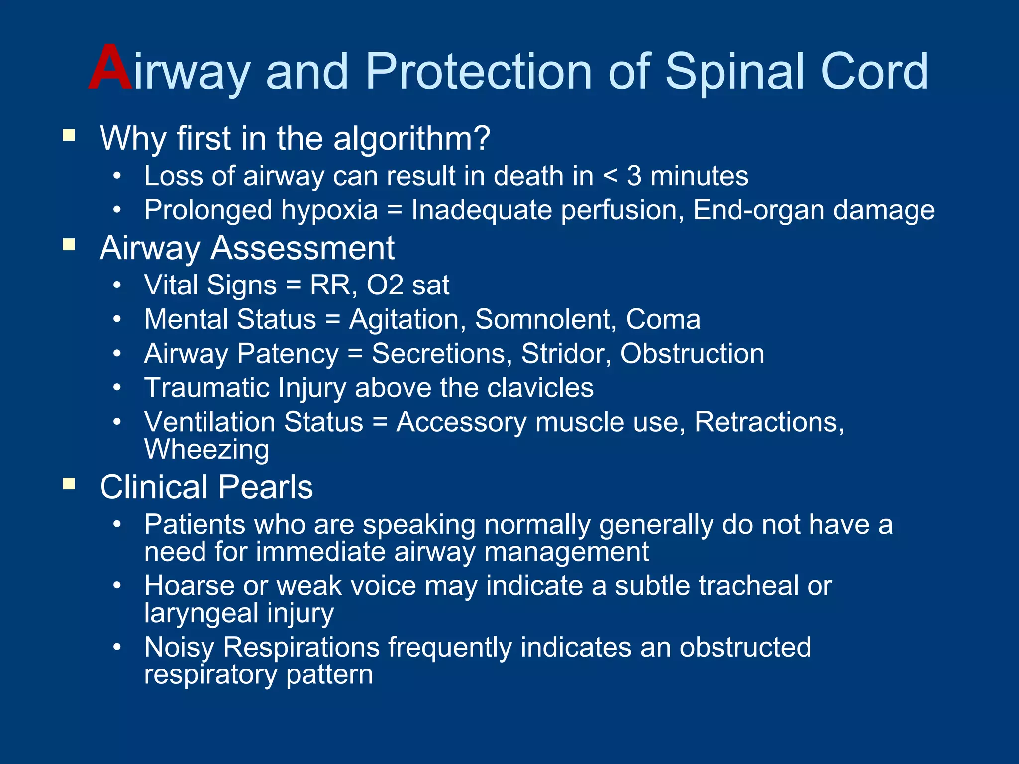 Airway and Protection of Spinal Cord
 Why first in the algorithm?
• Loss of airway can result in death in < 3 minutes
• Prolonged hypoxia = Inadequate perfusion, End-organ damage
 Airway Assessment
• Vital Signs = RR, O2 sat
• Mental Status = Agitation, Somnolent, Coma
• Airway Patency = Secretions, Stridor, Obstruction
• Traumatic Injury above the clavicles
• Ventilation Status = Accessory muscle use, Retractions,
Wheezing
 Clinical Pearls
• Patients who are speaking normally generally do not have a
need for immediate airway management
• Hoarse or weak voice may indicate a subtle tracheal or
laryngeal injury
• Noisy Respirations frequently indicates an obstructed
respiratory pattern
 