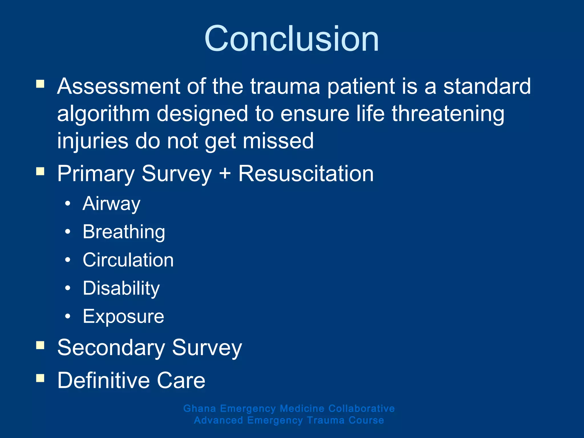 Conclusion
 Assessment of the trauma patient is a standard
algorithm designed to ensure life threatening
injuries do not get missed
 Primary Survey + Resuscitation
• Airway
• Breathing
• Circulation
• Disability
• Exposure
 Secondary Survey
 Definitive Care
Ghana Emergency Medicine Collaborative
Advanced Emergency Trauma Course
 