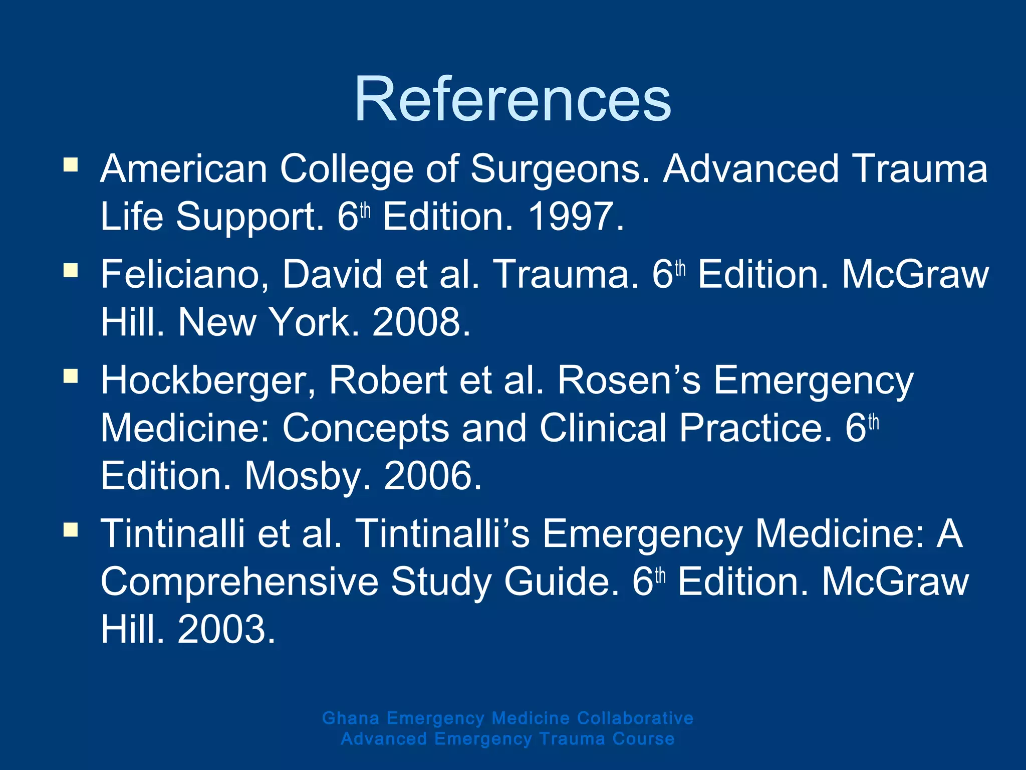Ghana Emergency Medicine Collaborative
Advanced Emergency Trauma Course
References
 American College of Surgeons. Advanced Trauma
Life Support. 6th
Edition. 1997.
 Feliciano, David et al. Trauma. 6th
Edition. McGraw
Hill. New York. 2008.
 Hockberger, Robert et al. Rosen’s Emergency
Medicine: Concepts and Clinical Practice. 6th
Edition. Mosby. 2006.
 Tintinalli et al. Tintinalli’s Emergency Medicine: A
Comprehensive Study Guide. 6th
Edition. McGraw
Hill. 2003.
 