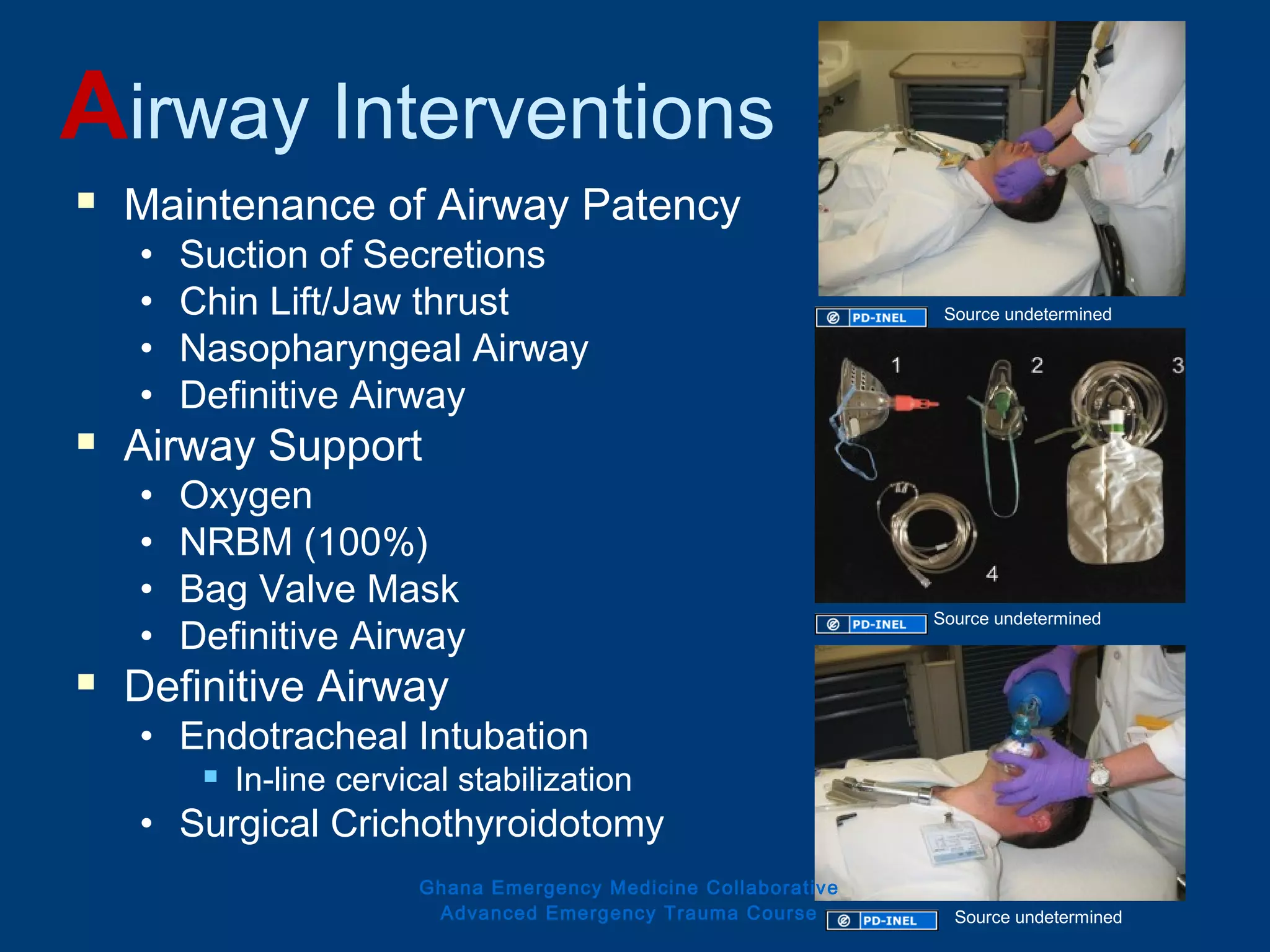 Airway Interventions
 Maintenance of Airway Patency
• Suction of Secretions
• Chin Lift/Jaw thrust
• Nasopharyngeal Airway
• Definitive Airway
 Airway Support
• Oxygen
• NRBM (100%)
• Bag Valve Mask
• Definitive Airway
 Definitive Airway
• Endotracheal Intubation
 In-line cervical stabilization
• Surgical Crichothyroidotomy
Ghana Emergency Medicine Collaborative
Advanced Emergency Trauma Course
Source undetermined
Source undetermined
Source undetermined
 