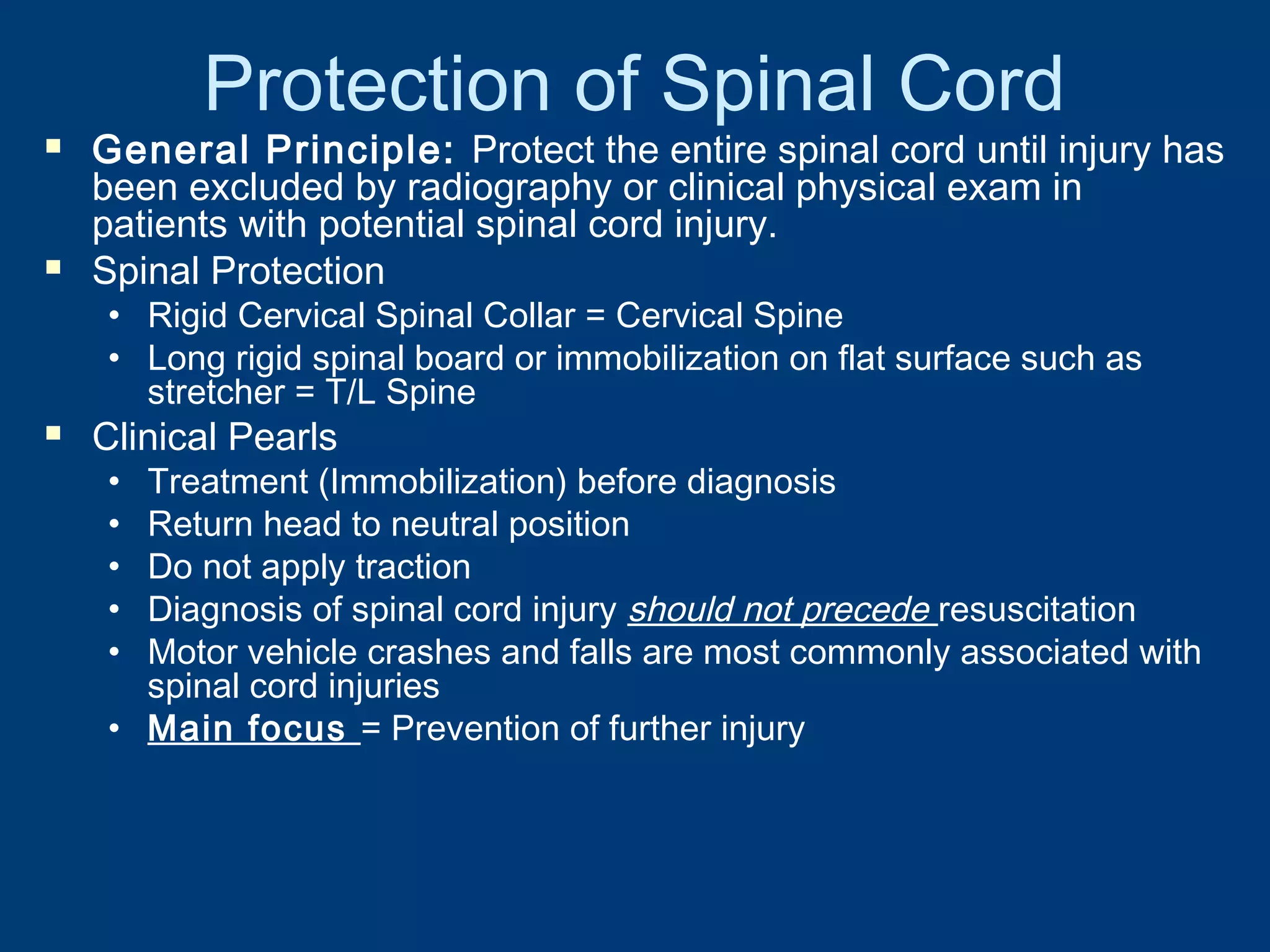 Protection of Spinal Cord
 General Principle: Protect the entire spinal cord until injury has
been excluded by radiography or clinical physical exam in
patients with potential spinal cord injury.
 Spinal Protection
• Rigid Cervical Spinal Collar = Cervical Spine
• Long rigid spinal board or immobilization on flat surface such as
stretcher = T/L Spine
 Clinical Pearls
• Treatment (Immobilization) before diagnosis
• Return head to neutral position
• Do not apply traction
• Diagnosis of spinal cord injury should not precede resuscitation
• Motor vehicle crashes and falls are most commonly associated with
spinal cord injuries
• Main focus = Prevention of further injury
 