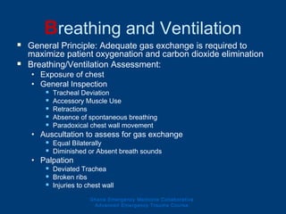 Breathing and Ventilation
 General Principle: Adequate gas exchange is required to
maximize patient oxygenation and carbon dioxide elimination
 Breathing/Ventilation Assessment:
• Exposure of chest
• General Inspection
 Tracheal Deviation
 Accessory Muscle Use
 Retractions
 Absence of spontaneous breathing
 Paradoxical chest wall movement
• Auscultation to assess for gas exchange
 Equal Bilaterally
 Diminished or Absent breath sounds
• Palpation
 Deviated Trachea
 Broken ribs
 Injuries to chest wall
Ghana Emergency Medicine Collaborative
Advanced Emergency Trauma Course
 