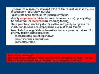 Ghana Emergency Medicine
Collaborative
• Observe the respiratory rate and effort of the patient. Assess the use
of accessory respiratory muscles.
• Palpate the neck carefully for tracheal deviation.
• Identify emphysema (air in the subcutaneous tissue) by palpating
the chest wall for crepitation (a crackling feeling)
• Place your hands in the patient’s axillae and gently compress the
chest. Tenderness and emphysema suggest chest trauma.
• Auscultate the lung fields in the axillae and compare both sides. No
air entry to both sides occurs in:
– an inadequately patent upper airway
– massive tension pneumothorax
– tracheal laceration
Take home message!
The respiratory rate and effort are sensitive indicators of chest trauma.
They should be monitored and recorded at frequent intervals.
 