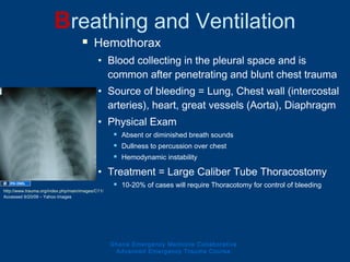  Hemothorax
• Blood collecting in the pleural space and is
common after penetrating and blunt chest trauma
• Source of bleeding = Lung, Chest wall (intercostal
arteries), heart, great vessels (Aorta), Diaphragm
• Physical Exam
 Absent or diminished breath sounds
 Dullness to percussion over chest
 Hemodynamic instability
• Treatment = Large Caliber Tube Thoracostomy
 10-20% of cases will require Thoracotomy for control of bleeding
Breathing and Ventilation
Ghana Emergency Medicine Collaborative
Advanced Emergency Trauma Course
http://www.trauma.org/index.php/main/images/C11/
Accessed 9/20/09 – Yahoo Images
 