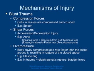 Mechanisms of Injury
 Blunt Trauma
• Compression Forces
 Cells in tissues are compressed and crushed
 E.g. Spleen
• Shear Forces
 Acceleration/Deceleration Injury
 E.g. Aorta
• Shearing force = Spectrum from Full thickness tear
(Exsanguination) to Partial tear (Pseudoaneurysm)
• Overpressure
 Body cavity compressed at a rate faster than the tissue
around it, resulting in rupture of the closed space
 E.g. Plastic bag
 E.g. in trauma = diaphragmatic rupture, bladder injury
Ghana Emergency Medicine Collaborative
Advanced Emergency Trauma Course
 