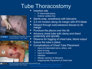 Tube Thoracostomy
 Insertion site
• 5th
intercostal space,
• Anterior axillary line
 Sterile prep, anesthesia with lidocaine
 2-3 cm incision along rib margin with #10 blade
 Dissect through subcutaneous tissues to rib
margin
 Puncture the pleura over the rib
 Advance chest tube with clamp and direct
posteriorly and apically
 Observe for fogging of chest tube, blood output
 Suture the tube in place
 Complications of Chest Tube Placement
• Injury to intercostal nerve, artery, vein
• Injury to lung
• Injury to mediastinum
• Infection
• Allergic reaction to lidocaine
• Inappropriate Placement of chest tube
Ghana Emergency Medicine Collaborative
Advanced Emergency Trauma Course
www.simulab.com/TraumaMan...tesis.htm/
Accessed 9/20/09 – Yahoo Images
http://www.trauma.org/images/image_library/chest0051a.jpg
Accessed 9/20/09 –Yahoo Images
 