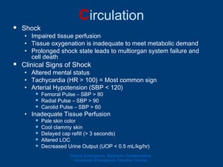 Circulation
 Shock
• Impaired tissue perfusion
• Tissue oxygenation is inadequate to meet metabolic demand
• Prolonged shock state leads to multiorgan system failure and
cell death
 Clinical Signs of Shock
• Altered mental status
• Tachycardia (HR > 100) = Most common sign
• Arterial Hypotension (SBP < 120)
 Femoral Pulse – SBP > 80
 Radial Pulse – SBP > 90
 Carotid Pulse – SBP > 60
• Inadequate Tissue Perfusion
 Pale skin color
 Cool clammy skin
 Delayed cap refill (> 3 seconds)
 Altered LOC
 Decreased Urine Output (UOP < 0.5 mL/kg/hr)
Ghana Emergency Medicine Collaborative
Advanced Emergency Trauma Course
 