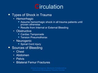Circulation
 Types of Shock in Trauma
• Hemorrhagic
 Assume hemorrhagic shock in all trauma patients until
proven otherwise
 Results from Internal or External Bleeding
• Obstructive
 Cardiac Tamponade
 Tension Pneumothorax
• Neurogenic
 Spinal Cord injury
 Sources of Bleeding
• Chest
• Abdomen
• Pelvis
• Bilateral Femur Fractures
Ghana Emergency Medicine Collaborative
Advanced Emergency Trauma Course
 