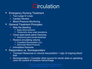 Circulation
 Emergency Nursing Treatment
• Two Large IV Lines
• Cardiac Monitor
• Blood Pressure Monitoring
 General Treatment Principles
• Stop the bleeding
 Apply direct pressure
 Temporarily close scalp lacerations
• Close open-book pelvic fractures
 Abdominal pelvic binder/bedsheet
• Restore circulating volume
 Crystalloid Resuscitation (2L)
 Administer Blood Products
• Immobilize fractures
 Responders vs. Nonresponders
• Transient Response to volume resuscitation = sign of ongoing blood
loss
• Nonresponders = Consider other source for shock state or operating
room for control of massive hemorrhage
Ghana Emergency Medicine Collaborative
Advanced Emergency Trauma Course
 