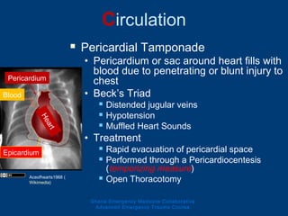 Circulation
 Pericardial Tamponade
• Pericardium or sac around heart fills with
blood due to penetrating or blunt injury to
chest
• Beck’s Triad
 Distended jugular veins
 Hypotension
 Muffled Heart Sounds
• Treatment
 Rapid evacuation of pericardial space
 Performed through a Pericardiocentesis
(temporizing measure)
 Open Thoracotomy
Ghana Emergency Medicine Collaborative
Advanced Emergency Trauma Course
Heart
Blood
Pericardium
Epicardium
Aceofhearts1968 (
Wikimedia)
 