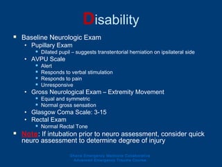 Disability
 Baseline Neurologic Exam
• Pupillary Exam
 Dilated pupil – suggests transtentorial herniation on ipsilateral side
• AVPU Scale
 Alert
 Responds to verbal stimulation
 Responds to pain
 Unresponsive
• Gross Neurological Exam – Extremity Movement
 Equal and symmetric
 Normal gross sensation
• Glasgow Coma Scale: 3-15
• Rectal Exam
 Normal Rectal Tone
 Note: If intubation prior to neuro assessment, consider quick
neuro assessment to determine degree of injury
Ghana Emergency Medicine Collaborative
Advanced Emergency Trauma Course
 