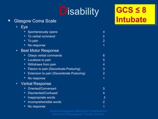 Disability
 Glasgow Coma Scale
• Eye
 Spontaneously opens 4
 To verbal command 3
 To pain 2
 No response 1
• Best Motor Response
 Obeys verbal commands 6
 Localizes to pain 5
 Withdraws from pain 4
 Flexion to pain (Decorticate Posturing) 3
 Extension to pain (Decerebrate Posturing) 2
 No response 1
• Verbal Response
 Oriented/Conversant 5
 Disoriented/Confused 4
 Inappropriate words 3
 Incomprehensible words 2
 No response 1
GCS ≤ 8
Intubate
GCS ≤ 8
Intubate
Ghana Emergency Medicine Collaborative
Advanced Emergency Trauma Course
 
