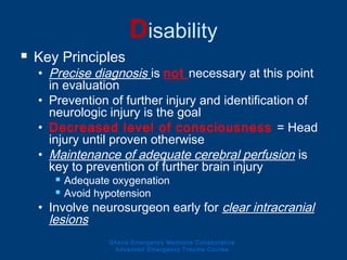 Disability
 Key Principles
• Precise diagnosis is not necessary at this point
in evaluation
• Prevention of further injury and identification of
neurologic injury is the goal
• Decreased level of consciousness = Head
injury until proven otherwise
• Maintenance of adequate cerebral perfusion is
key to prevention of further brain injury
 Adequate oxygenation
 Avoid hypotension
• Involve neurosurgeon early for clear intracranial
lesions
Ghana Emergency Medicine Collaborative
Advanced Emergency Trauma Course
 