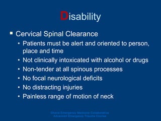 Disability
 Cervical Spinal Clearance
• Patients must be alert and oriented to person,
place and time
• Not clinically intoxicated with alcohol or drugs
• Non-tender at all spinous processes
• No focal neurological deficits
• No distracting injuries
• Painless range of motion of neck
Ghana Emergency Medicine Collaborative
Advanced Emergency Trauma Course
 