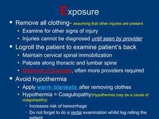 Exposure
 Remove all clothing- assuming that other injuries are present
• Examine for other signs of injury
• Injuries cannot be diagnosed until seen by provider
 Logroll the patient to examine patient’s back
• Maintain cervical spinal immobilization
• Palpate along thoracic and lumbar spine
• Minimum of 3 people, often more providers required
 Avoid hypothermia
• Apply warm blankets after removing clothes
• Hypothermia = Coagulopathy(Hypothermia may be a cause of
coagulopathy)
 Increases risk of hemorrhage
 Do not forget to do a rectal examination whilst log rolling the
 