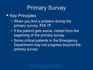 Primary Survey
 Key Principles
• When you find a problem during the
primary survey, FIX IT.
• If the patient gets worse, restart from the
beginning of the primary survey
• Some critical patients in the Emergency
Department may not progress beyond the
primary survey
Ghana Emergency Medicine Collaborative
Advanced Emergency Trauma Course
 