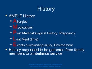 History
 AMPLE History
• Allergies
• Medications
• Past Medical/surgical History, Pregnancy
• Last Meal (time)
• Events surrounding injury, Environment
 History may need to be gathered from family
members or ambulance service
Ghana Emergency Medicine Collaborative
Advanced Emergency Trauma Course
 