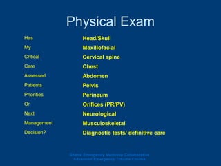 Physical Exam
Ghana Emergency Medicine Collaborative
Advanced Emergency Trauma Course
Has Head/Skull
My Maxillofacial
Critical Cervical spine
Care Chest
Assessed Abdomen
Patients Pelvis
Priorities Perineum
Or Orifices (PR/PV)
Next Neurological
Management Musculoskeletal
Decision? Diagnostic tests/ definitive care
 