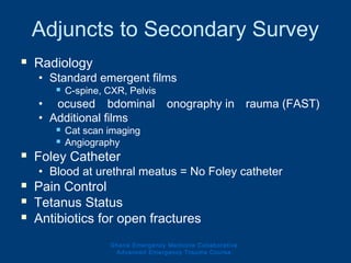 Adjuncts to Secondary Survey
 Radiology
• Standard emergent films
 C-spine, CXR, Pelvis
• Focused Abdominal Sonography in Trauma (FAST)
• Additional films
 Cat scan imaging
 Angiography
 Foley Catheter
• Blood at urethral meatus = No Foley catheter
 Pain Control
 Tetanus Status
 Antibiotics for open fractures
Ghana Emergency Medicine Collaborative
Advanced Emergency Trauma Course
 