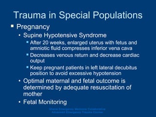 Trauma in Special Populations
 Pregnancy
• Supine Hypotensive Syndrome
 After 20 weeks, enlarged uterus with fetus and
amniotic fluid compresses inferior vena cava
 Decreases venous return and decrease cardiac
output
 Keep pregnant patients in left lateral decubitus
position to avoid excessive hypotension
• Optimal maternal and fetal outcome is
determined by adequate resuscitation of
mother
• Fetal Monitoring
Ghana Emergency Medicine Collaborative
Advanced Emergency Trauma Course
 
