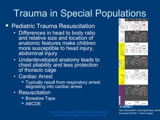 Trauma in Special Populations
 Pediatric Trauma Resuscitation
• Differences in head to body ratio
and relative size and location of
anatomic features make children
more susceptible to head injury,
abdominal injury
• Underdeveloped anatomy leads to
chest pliability and less protection
of thoracic cage
• Cardiac Arrest
 Typically result from respiratory arrest
degrading into cardiac arrest
• Resuscitation
 Broselow Tape
 ABCDE
Ghana Emergency Medicine Collaborative
Advanced Emergency Trauma Course
http://dukehealth1.org/images/deps_tape4
Accessed 9/20/09 – Yahoo Images
 