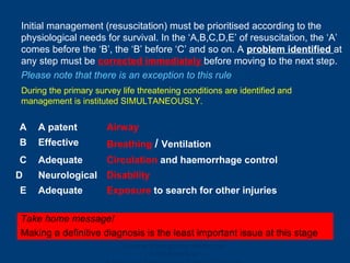 Ghana Emergency Medicine
Collaborative
Initial management (resuscitation) must be prioritised according to the
physiological needs for survival. In the ‘A,B,C,D,E’ of resuscitation, the ‘A’
comes before the ‘B’, the ‘B’ before ‘C’ and so on. A problem identified at
any step must be corrected immediately before moving to the next step.
Please note that there is an exception to this rule
A A patent Airway
B Effective Breathing / Ventilation
C Adequate Circulation and haemorrhage control
D Neurological Disability
E Adequate Exposure to search for other injuries
Take home message!
Making a definitive diagnosis is the least important issue at this stage
During the primary survey life threatening conditions are identified and
management is instituted SIMULTANEOUSLY.
 