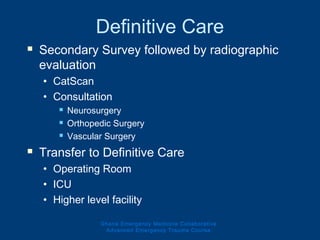 Definitive Care
 Secondary Survey followed by radiographic
evaluation
• CatScan
• Consultation
 Neurosurgery
 Orthopedic Surgery
 Vascular Surgery
 Transfer to Definitive Care
• Operating Room
• ICU
• Higher level facility
Ghana Emergency Medicine Collaborative
Advanced Emergency Trauma Course
 