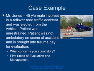 Case Example
 Mr. Jones – 45 y/o male involved
in a rollover road traffic accident
and was ejected from the
vehicle. Patient was
unrestrained. Patient was not
ambulatory on scene of accident
and is brought into trauma bay
for evaluation.
• What concerns you about story?
• First Steps of Evaluation and
Management
Ghana Emergency Medicine Collaborative
Advanced Emergency Trauma Course
Pete Prodoehl (flickr)
 