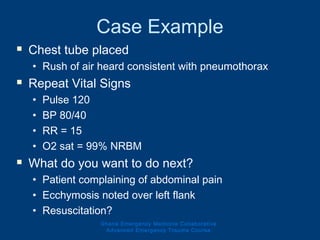 Case Example
 Chest tube placed
• Rush of air heard consistent with pneumothorax
 Repeat Vital Signs
• Pulse 120
• BP 80/40
• RR = 15
• O2 sat = 99% NRBM
 What do you want to do next?
• Patient complaining of abdominal pain
• Ecchymosis noted over left flank
• Resuscitation?
Ghana Emergency Medicine Collaborative
Advanced Emergency Trauma Course
 