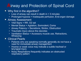 Airway and Protection of Spinal Cord
 Why first in the algorithm?
• Loss of airway can result in death in < 3 minutes
• Prolonged hypoxia = Inadequate perfusion, End-organ damage
 Airway Assessment
• Vital Signs = RR, O2 sat
• Mental Status = Agitation, Somnolent, Coma
• Airway Patency = Secretions, Stridor, Obstruction
• Traumatic Injury above the clavicles
• Ventilation Status = Accessory muscle use, Retractions,
Wheezing
 Clinical Pearls
• Patients who are speaking normally generally do not have a
need for immediate airway management
• Hoarse or weak voice may indicate a subtle tracheal or
laryngeal injury
• Noisy Respirations frequently indicates an obstructed
respiratory pattern
 