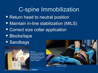 C-spine Immobilization
 Return head to neutral position
 Maintain in-line stabilization (MILS)
 Correct size collar application
 Blocks/tape
 Sandbags
Ghana Emergency Medicine Collaborative
Advanced Emergency Trauma Course
Source:
www.ossur.com/brace
sandsupports/neckan
dspine/prehospit...onc
ollars/phillyblockhead
Accessed 9/20/09
Yahoo Images
Paladinsf (flickr)
 