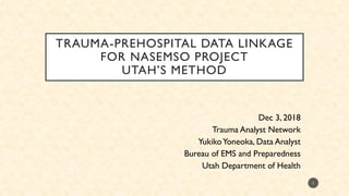 TRAUMA-PREHOSPITAL DATA LINKAGE
FOR NASEMSO PROJECT
UTAH’S METHOD
Dec 3, 2018
Trauma Analyst Network
YukikoYoneoka, Data Analyst
Bureau of EMS and Preparedness
Utah Department of Health
1
 