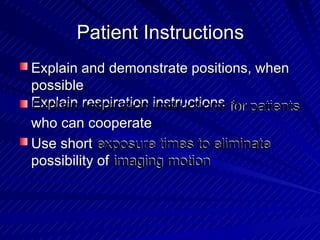 Patient InstructionsPatient Instructions
Explain and demonstrate positions, when
possible
Explain and demonstrate positions, when
possible
Explain respiration instructionsExplain respiration instructions forfor patientspatients
who can cooperatewho can cooperate
Use short exposure times to eliminateexposure times to eliminateUse short
possibility of imaging motionimaging motionpossibility of
 