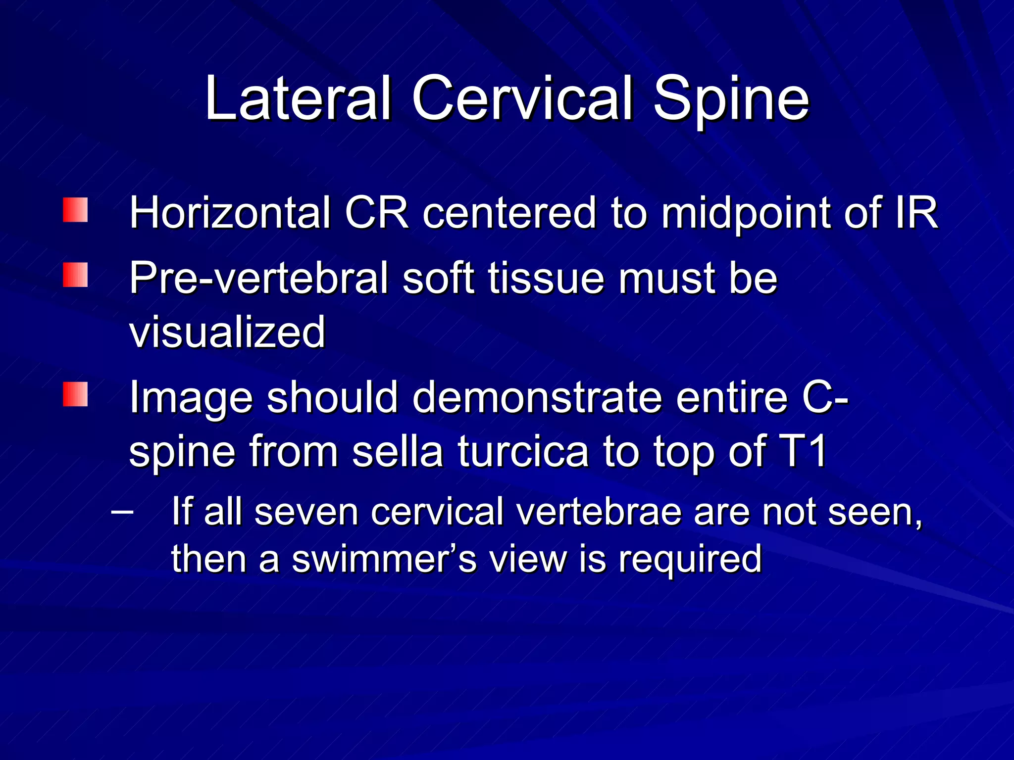 Lateral Cervical Spine Horizontal CR centered to midpoint of IR Pre-vertebral soft tissue must be visualized Image should demonstrate entire C-spine from sella turcica to top of T1 If all seven cervical vertebrae are not seen, then a swimmer’s view is required 