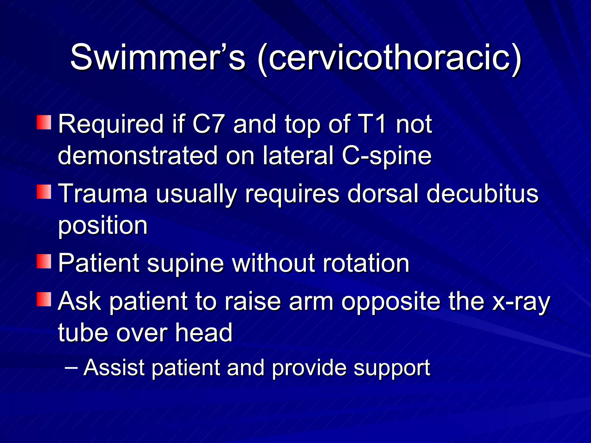 Swimmer’s (cervicothoracic) Required if C7 and top of T1 not demonstrated on lateral C-spine Trauma usually requires dorsal decubitus position Patient supine without rotation Ask patient to raise arm opposite the x-ray tube over head Assist patient and provide support 