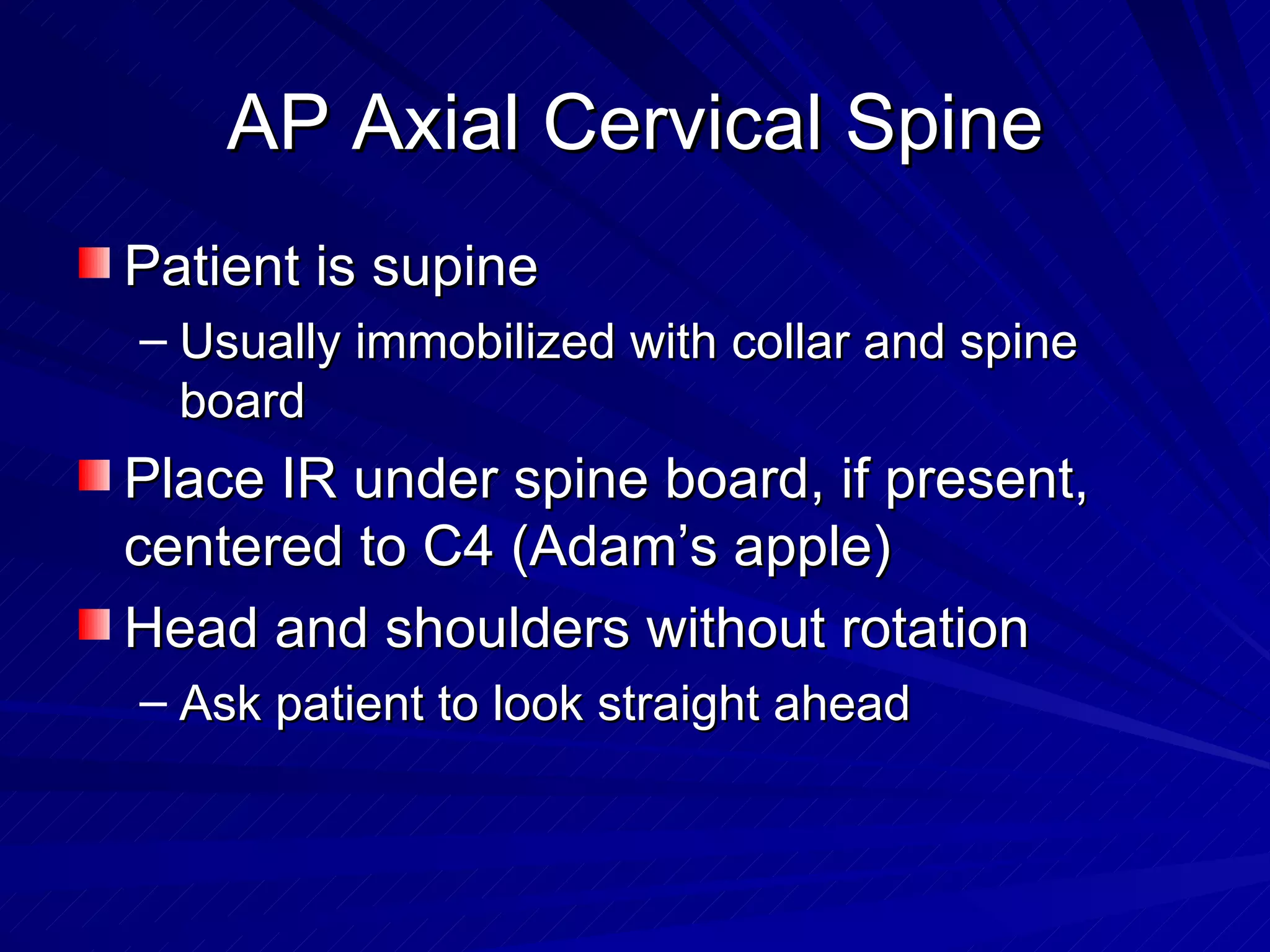 AP Axial Cervical Spine Patient is supine Usually immobilized with collar and spine board Place IR under spine board, if present, centered to C4 (Adam’s apple) Head and shoulders without rotation Ask patient to look straight ahead 