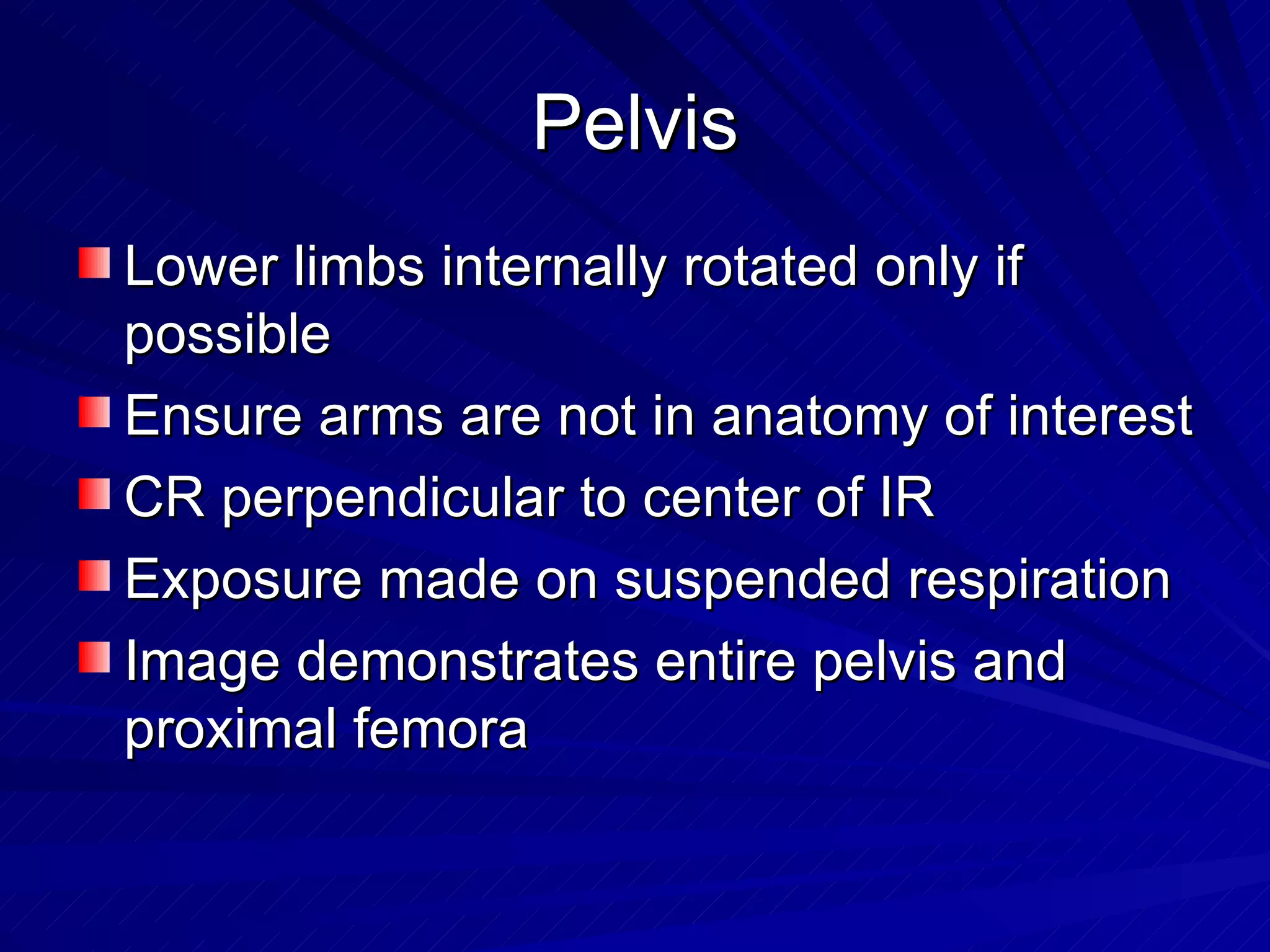 Pelvis Lower limbs internally rotated only if possible Ensure arms are not in anatomy of interest CR perpendicular to center of IR Exposure made on suspended respiration Image demonstrates entire pelvis and proximal femora 