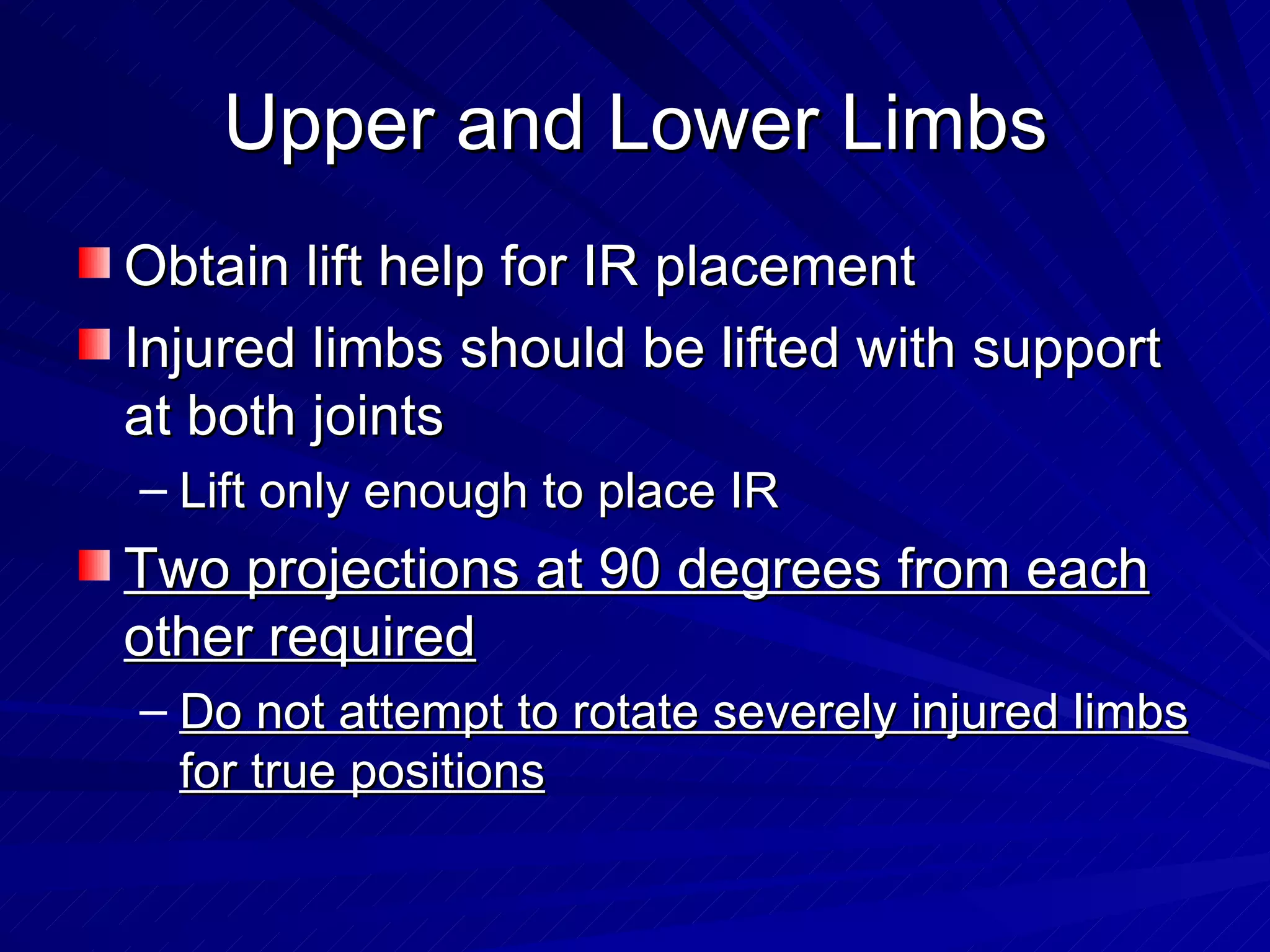 Upper and Lower Limbs Obtain lift help for IR placement Injured limbs should be lifted with support at   both joints Lift only enough to place IR Two projections at 90 degrees from each other required Do not attempt to rotate severely injured limbs for true positions 