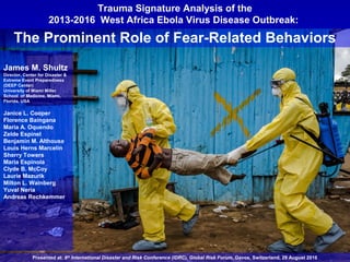 Trauma Signature Analysis of the
2013-2016 West Africa Ebola Virus Disease Outbreak:
The Prominent Role of Fear-Related Behaviors
James M. Shultz
Director, Center for Disaster &
Extreme Event Preparedness
(DEEP Center)
University of Miami Miller
School of Medicine, Miami,
Florida, USA
Janice L. Cooper
Florence Baingana
Maria A. Oquendo
Zelde Espinel
Benjamin M. Althouse
Louis Herns Marcelin
Sherry Towers
Maria Espinola
Clyde B. McCoy
Laurie Mazurik
Milton L. Wainberg
Yuval Neria
Andreas Rechkemmer
Presented at: 6th
International Disaster and Risk Conference (IDRC), Global Risk Forum, Davos, Switzerland, 29 August 2016
 
