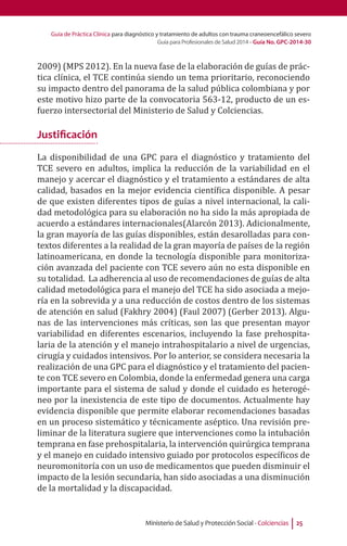 Guía de Práctica Clínica para diagnóstico y tratamiento de adultos con trauma craneoencefálico severo
Guía para Profesionales de Salud 2014 - Guía No. GPC-2014-30
Ministerio de Salud y Protección Social - Colciencias 25
2009) (MPS 2012). En la nueva fase de la elaboración de guías de prác-
tica clínica, el TCE continúa siendo un tema prioritario, reconociendo
su impacto dentro del panorama de la salud pública colombiana y por
este motivo hizo parte de la convocatoria 563-12, producto de un es-
fuerzo intersectorial del Ministerio de Salud y Colciencias.
Justificación
La disponibilidad de una GPC para el diagnóstico y tratamiento del
TCE severo en adultos, implica la reducción de la variabilidad en el
manejo y acercar el diagnóstico y el tratamiento a estándares de alta
calidad, basados en la mejor evidencia científica disponible. A pesar
de que existen diferentes tipos de guías a nivel internacional, la cali-
dad metodológica para su elaboración no ha sido la más apropiada de
acuerdo a estándares internacionales(Alarcón 2013). Adicionalmente,
la gran mayoría de las guías disponibles, están desarolladas para con-
textos diferentes a la realidad de la gran mayoría de países de la región
latinoamericana, en donde la tecnología disponible para monitoriza-
ción avanzada del paciente con TCE severo aún no esta disponible en
su totalidad. La adherencia al uso de recomendaciones de guías de alta
calidad metodológica para el manejo del TCE ha sido asociada a mejo-
ría en la sobrevida y a una reducción de costos dentro de los sistemas
de atención en salud (Fakhry 2004) (Faul 2007) (Gerber 2013). Algu-
nas de las intervenciones más críticas, son las que presentan mayor
variabilidad en diferentes escenarios, incluyendo la fase prehospita-
laria de la atención y el manejo intrahospitalario a nivel de urgencias,
cirugía y cuidados intensivos. Por lo anterior, se considera necesaria la
realización de una GPC para el diagnóstico y el tratamiento del pacien-
te con TCE severo en Colombia, donde la enfermedad genera una carga
importante para el sistema de salud y donde el cuidado es heterogé-
neo por la inexistencia de este tipo de documentos. Actualmente hay
evidencia disponible que permite elaborar recomendaciones basadas
en un proceso sistemático y técnicamente aséptico. Una revisión pre-
liminar de la literatura sugiere que intervenciones como la intubación
temprana en fase prehospitalaria, la intervención quirúrgica temprana
y el manejo en cuidado intensivo guiado por protocolos específicos de
neuromonitoría con un uso de medicamentos que pueden disminuir el
impacto de la lesión secundaria, han sido asociadas a una disminución
de la mortalidad y la discapacidad.
 