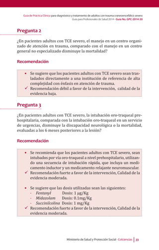 Guía de Práctica Clínica para diagnóstico y tratamiento de adultos con trauma craneoencefálico severo
Guía para Profesionales de Salud 2014 - Guía No. GPC-2014-30
Ministerio de Salud y Protección Social - Colciencias 33
Pregunta 2
¿En pacientes adultos con TCE severo, el manejo en un centro organi-
zado de atención en trauma, comparado con el manejo en un centro
general no especializado disminuye la mortalidad?
Recomendación
•	 Se sugiere que los pacientes adultos con TCE severo sean tras-
ladados directamente a una institución de referencia de alta
complejidad con énfasis en atención de trauma.
99 Recomendación débil a favor de la intervención, calidad de la
evidencia baja.
Pregunta 3
¿En pacientes adultos con TCE severo, la intubación oro-traqueal pre-
hospitalaria, comparada con la intubación oro-traqueal en un servicio
de urgencias, disminuye la discapacidad neurológica o la mortalidad,
evaluadas a los 6 meses posteriores a la lesión?
Recomendación
•	 Se recomienda que los pacientes adultos con TCE severo, sean
intubados por vía oro-traqueal a nivel prehospitalario, utilizan-
do una secuencia de intubación rápida, que incluya un medi-
camento inductor y un medicamento relajante neuromuscular.
99 Recomendación fuerte a favor de la intervención, Calidad de la
evidencia moderada.
•	 Se sugiere que las dosis utilizadas sean las siguientes:
-- Fentanyl Dosis: 1 µg/Kg
-- Midazolam Dosis: 0.1mg/Kg
-- Succinilcolina Dosis: 1 mg/Kg
99 Recomendación fuerte a favor de la intervención, Calidad de la
evidencia moderada.
 