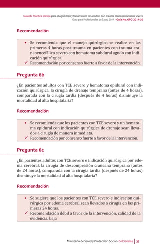 Guía de Práctica Clínica para diagnóstico y tratamiento de adultos con trauma craneoencefálico severo
Guía para Profesionales de Salud 2014 - Guía No. GPC-2014-30
Ministerio de Salud y Protección Social - Colciencias 37
Recomendación
•	 Se recomienda que el manejo quirúrgico se realice en las
primeras 4 horas post-trauma en pacientes con trauma cra-
neoencefálico severo con hematoma subdural agudo con indi-
cación quirúrgica.
99 Recomendación por consenso fuerte a favor de la intervención.
Pregunta 6b
¿En pacientes adultos con TCE severo y hematoma epidural con indi-
cación quirúrgica, la cirugía de drenaje temprana (antes de 4 horas),
comparada con la cirugía tardía (después de 4 horas) disminuye la
mortalidad al alta hospitalaria?
Recomendación
•	 	Se recomienda que los pacientes con TCE severo y un hemato-
ma epidural con indicación quirúrgica de drenaje sean lleva-
dos a cirugía de manera inmediata.
99 Recomendación por consenso fuerte a favor de la intervención.
Pregunta 6c
¿En pacientes adultos con TCE severo e indicación quirúrgica por ede-
ma cerebral, la cirugía de descompresión craneana temprana (antes
de 24 horas), comparada con la cirugía tardía (después de 24 horas)
disminuye la mortalidad al alta hospitalaria?
Recomendación
•	 Se sugiere que los pacientes con TCE severo e indicación qui-
rúrgica por edema cerebral sean llevados a cirugía en las pri-
meras 24 horas.
99 Recomendación débil a favor de la intervención, calidad de la
evidencia, baja
 