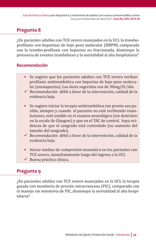 Guía de Práctica Clínica para diagnóstico y tratamiento de adultos con trauma craneoencefálico severo
Guía para Profesionales de Salud 2014 - Guía No. GPC-2014-30
Ministerio de Salud y Protección Social - Colciencias 39
Pregunta 8
¿En pacientes adultos con TCE severo manejados en la UCI, la trombo-
profilaxis con heparinas de bajo peso molecular (HBPM) comparada
con la trombo-profilaxis con heparina no fraccionada, disminuye la
presencia de eventos trombóticos y la mortalidad al alta hospitalaria?
Recomendación
•	 Se sugiere que los pacientes adultos con TCE severo reciban
profilaxis antitrombótica con heparina de bajo peso molecu-
lar (enoxaparina). Las dosis sugeridas son de 30mg/SC/día.
99 Recomendación débil a favor de la intervención, calidad de la
evidencia baja
•	 Se sugiere iniciar la terapia antitrombótica tan pronto sea po-
sible, siempre y cuando el paciente no esté recibiendo trans-
fusiones, esté estable en el examen neurológico (sin deterioro
en la escala de Glasgow) y que en el TAC de control, haya evi-
dencia de que el sangrado está controlado (no aumento del
tamaño del sangrado).
99 Recomendación débil a favor de la intervención, calidad de la
evidencia baja
•	 Iniciar medias de compresión neumática en los pacientes con
TCE severo, inmediatamente luego del ingreso a la UCI.
99 Buena práctica clínica.
Pregunta 9
¿En pacientes adultos con TCE severo manejados en la UCI, la terapia
guiada con monitoría de presión intracraneana (PIC), comparado con
el manejo sin monitoría de PIC, disminuye la mortalidad al alta hospi-
talaria?
 