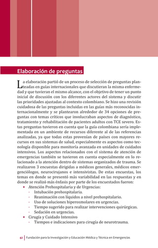Fundación para la Investigación y Educación Médica y Técnica en Emergencias42
Elaboración de preguntas
La elaboración partió de un proceso de selección de preguntas plan-
teadas en guías internacionales que discutieran la misma enferme-
dad y que tuvieran el mismo alcance, con el objetivo de tener un punto
inicial de discusión con los diferentes actores del sistema y discutir
las prioridades ajustadas al contexto colombiano. Se hizo una revisión
cuidadosa de las preguntas incluidas en las guías más reconocidas in-
ternacionalmente y se plantearon alrededor de 34 opciones de pre-
guntas con temas críticos que involucraban aspectos de diagnóstico,
tratamiento y rehabilitación de pacientes adultos con TCE severo. Es-
tas preguntas tuvieron en cuenta que la guía colombiana sería imple-
mentada en un ambiente de recursos diferente al de las referencias
analizadas, ya que todas estas provenían de países con mayores re-
cursos en sus sistemas de salud, especialmente es aspectos como tec-
nología disponible para monitoría avanzada en unidades de cuidados
intensivos. Los aspectos relacionados con el sistema de atención de
emergencias también se tuvieron en cuenta especialmente en lo re-
lacionado a la atención dentro de sistemas organizados de trauma. Se
realizaron 3 encuestas dirigidas a médicos generales, médicos emer-
genciólogos, neurocirujanos e intensivistas. De estas encuestas, los
temas en donde se presentó más variabilidad en las respuestas y en
donde se realizó más énfasis por parte de los encuestados fueron:
•	 Atención Prehospitalaria y de Urgencias:
-- Intubación prehospitalaria.
-- Reanimación con líquidos a nivel prehospitalario.
-- Uso de soluciones hiperosmolares en urgencias.
-- Tiempo sugerido para realizar intervenciones quirúrgicas.
-- Sedación en urgencias.
•	 Cirugía y Cuidado Intensivo
-- Tiempos e indicaciones para cirugía de neurotrauma.
 