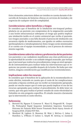 Guía de Práctica Clínica para diagnóstico y tratamiento de adultos con trauma craneoencefálico severo
Guía para Profesionales de Salud 2014 - Guía No. GPC-2014-30
Ministerio de Salud y Protección Social - Colciencias 77
Estos elementos anteriores deben ser tenidos en cuenta durante el de-
sarrollo de formatos de historias clínicas en servicios de traslado y de
urgencias de cualquier nivel de complejidad.
Consideraciones sobre beneficios y riesgos
Se considera que el beneficio de la intubación oro-traqueal prehos-
pitalaria en un paciente con compromiso de la oxigenación asociado
a una lesión intracraneal,se sobrepone al riesgo que podría implicar
una intubación tardía en el centro asistencial que reciba el paciente.
Los riesgos asociados a una falla durante el proceso de intubación con
secuencia rápida de medicamentos, son iguales en ambos escenarios
(prehospitalario e intrahospitalario). Estos riesgos serán minimizados
si se cuenta con el equipo recomendado y con el proceso de entrena-
miento sugerido.
Consideracionessobrelosvaloresypreferenciasdelospacientes
Los pacientes y sus cuidadores manifiestan una clara preferencia por
la oportunidad de acceder a un cuidado integral avanzado, que incluya
que el personal que realiza los procedimientos, tenga un nivel apropia-
do de entrenamiento para realizar todas las intervenciones que se re-
quieran, tan pronto sea posible después de la lesión. No hubo por este
motivo, ninguna consideración que modificara las recomendaciones.
Implicaciones sobre los recursos
Se considera que el beneficio de la aplicación de la recomendación es
costo efectiva, teniendo en cuenta que el costo de las complicaciones
asociadas a hipoxia cerebral, por no recibir un tratamiento apropiado,
puede ser mucho mayor que el costo que pueda implicar el uso de los
recursos apropiados para realizar el procedimiento. Se debe tener en
cuenta, que esta guía realiza el primer estudio de costo-efectividad en
Colombia en esta pregunta específica. El estudio muestra claramente
que la intervención es costo-efectiva.
Referencias
1.	 Bernard SA, Nguyen V, Cameron P, Masci K, Fitzgerald M, Cooper
DJ, Prehospital Rapid Sequence Intubation Improves Functional
Outcome for Patients With Severe Traumatic Brain Injury. Annals of
Surgery.2010; 252(6):959-965.
2.	 Woollard M, Lighton D, Mannion W, Watt J, McCrea C, Johns I,
Hamilton L, O’Meara P, Cotton C, Smyth M. Airtraq vs standard
 