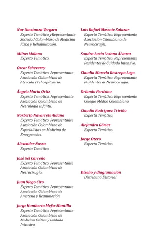 Nur Constanza Vergara
Experta Temática y Representante
Sociedad Colombiana de Medicina
Física y Rehabilitación.
Milton Molano
Experto Temático.
Oscar Echeverry
Experto Temático. Representante
Asociación Colombiana de
Atención Prehospitalaria.
Ángela María Ortiz
Experta Temática. Representante
Asociación Colombiana de
Neurología Infantil.
Norberto Navarrete Aldana
Experto Temático. Representante
Asociación Colombiana de
Especialistas en Medicina de
Emergencias.
Alexander Nossa
Experto Temático.
José Nel Carreño
Experto Temático. Representante
Asociación Colombiana de
Neurocirugía.
Juan Diego Ciro
Experto Temático. Representante
Asociación Colombiana de
Anestesia y Reanimación.
Jorge Humberto Mejía-Mantilla
Experto Temático. Representante
Asociación Colombiana de
Medicina Crítica y Cuidado
Intensivo.
Luis Rafael Moscote Salazar
Experto Temático. Representante
Asociación Colombiana de
Neurocirugía.
Sandra Lucia Lozano Álvarez
Experta Temática. Representante
Residentes de Cuidado Intensivo.
Claudia Marcela Restrepo Lugo
Experta Temática. Representante
Residentes de Neurocirugía.
Orlando Perdomo
Experto Temático. Representante
Colegio Médico Colombiano.
Claudia Rodríguez Triviño
Experta Temática.
Alejandro Gómez
Experto Temático.
Jorge Otero
Experto Temático.
Diseño y diagramación
Distribuna Editorial
 